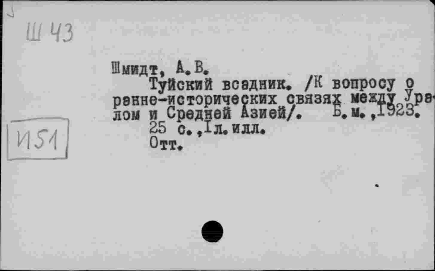 ﻿
Ш 43
Шмидт, А. В.
Туйский всадник. /К вопросу о рэнне-исторических связях между лом и Средней Азией/.	Б, м., 192 Б.
25 с. ,1л. илл.
Отт.